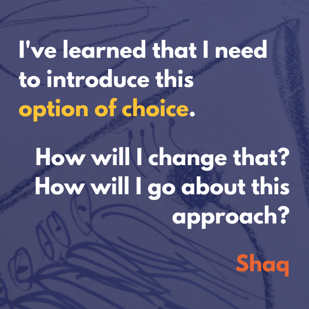 This text written on a semi-transparent blue background laid over image of charcoal lines on paper: "I've learned….that I need to introduce this option of choice. How will I change that? How will I go about this approach?" Shaq.